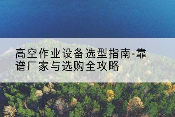 勐海升降车厂家-高空作业设备选型指南-靠谱厂家与选购全攻略