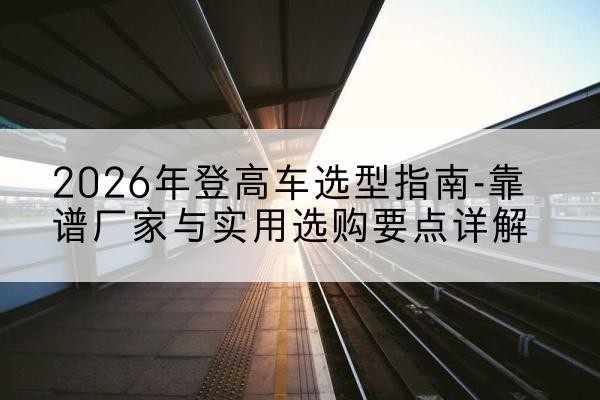 勐海登高车厂家推荐-2026年登高车选型指南-靠谱厂家与实用选购要点详解