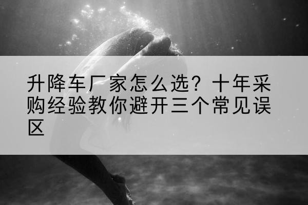勐海升降车厂家-怎么选?十年采购经验教你避开三个常见误区