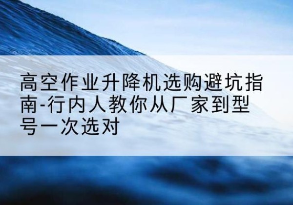 勐海升降平台厂家-高空作业升降机选购避坑指南-行内人教你从厂家到型号一次选对
