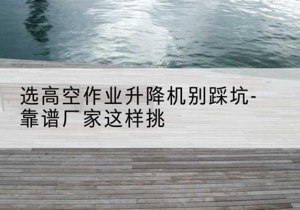 勐海剪叉式升降机厂家-选高空作业升降机别踩坑-靠谱厂家这样挑