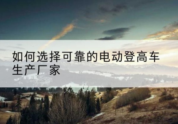 勐海电动登高车厂家-如何选择可靠的电动登高车生产厂家
