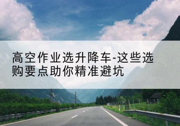 勐海升降车厂家-高空作业选升降车-这些选购要点助你*避坑