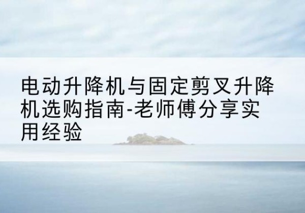 勐海电动升降机怎么选-电动升降机与固定剪叉升降机选购指南-老师傅分享实用经验
