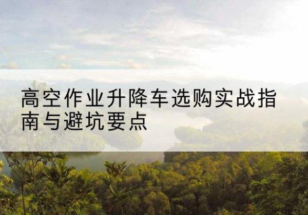 勐海升降车怎么选-高空作业升降车选购实战指南与避坑要点