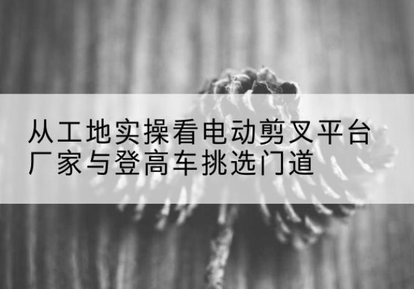 勐海电动剪叉升降平台厂家-从工地实操看电动剪叉平台厂家与登高车挑选门道