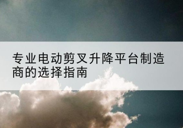 勐海电动剪叉升降平台厂家-专业电动剪叉升降平台制造商的选择指南