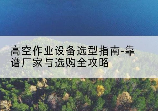 勐海升降车厂家-高空作业设备选型指南-靠谱厂家与选购全攻略