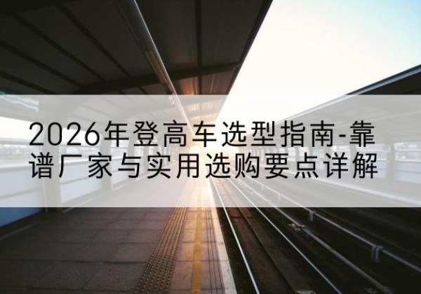 勐海登高车厂家推荐-2026年登高车选型指南-靠谱厂家与实用选购要点详解