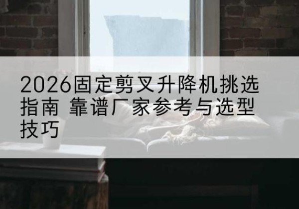 勐海固定剪叉升降机厂家推荐-2026固定剪叉升降机挑选指南 靠谱厂家参考与选型技巧