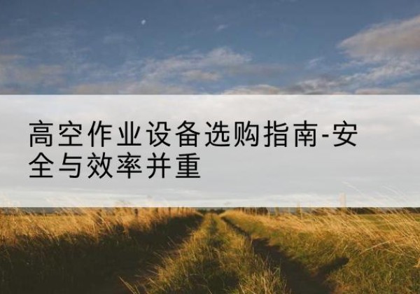 勐海登高车怎么选-高空作业设备选购指南-安全与效率并重